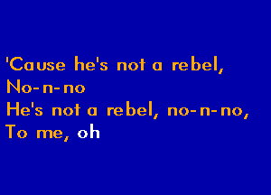 'Cause he's not a rebel,
No- n- no

He's not a rebel, no- n- no,
To me, oh