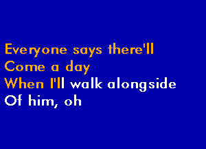 Everyone says there'
Come a day

When I'll walk alongside
Of him, oh