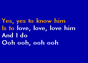 Yes, yes to know him
Is to love, love, love him

And I do
Ooh ooh, ooh ooh