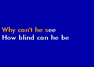 Why can't he see

How blind can he be