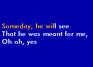 Someday, he will see

That he was mea nf for me,

Oh oh, yes