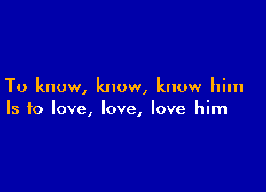 To know, know, know him

Is to love, love, love him