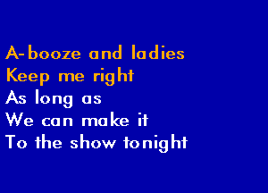 A- booze and ladies
Keep me right

As long as
We can make it
To the show tonight