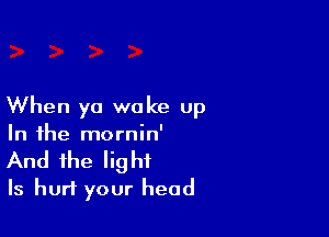 When ya woke up

In the mornin'
And the light
Is hurt your head