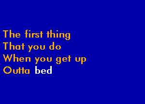 The first thing
That you do

When you get up
Oufta bed