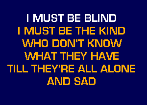 I MUST BE BLIND
I MUST BE THE KIND
WHO DON'T KNOW
WHAT THEY HAVE
TILL THEY'RE ALL ALONE
AND SAD