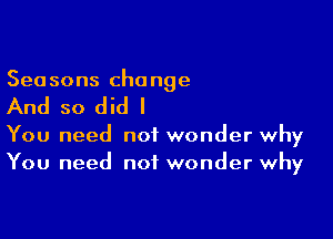 Sea sons cha nge

And so did I

You need not wonder why
You need not wonder why