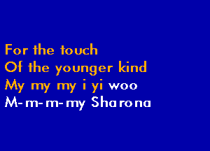 For the touch
Of the younger kind

My my my i yi woo
M- m- m- my Sha rona