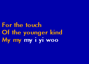 For the touch
Of the younger kind

My my my i yi woo