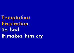 Tempio tion
Frusfra iion

So bad
It makes him cry