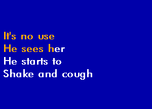 Ifs no use
He sees her

He starts to
Shake and cough