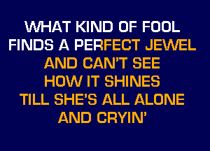 WHAT KIND OF FOOL
FINDS A PERFECT JEWEL
AND CAN'T SEE
HOW IT SHINES
TILL SHE'S ALL ALONE
AND CRYIN'