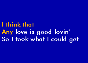 I think that

Any love is good lovin'
So I took what I could get