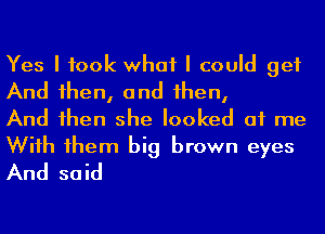 Yes I took what I could get

And 1hen, and 1hen,
And 1hen she looked at me

Wiih 1hem big brown eyes
And said