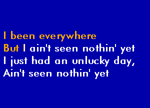 I been everywhere
But I ain't seen noihin' yet

I iusf had an unlucky day,
Ain't seen noihin' yet