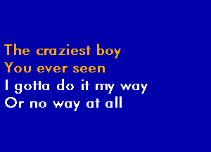 The craziest boy
You ever seen

I 90110 do it my way
Or no way of all