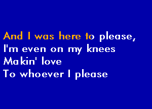 And I was here 10 please,
I'm even on my knees

Ma kin' love

To whoever I please