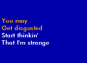 You may

Get disgusted

Start thinkin'
That I'm sfra nge