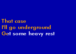 That case

I'll go underground
Get some heavy rest