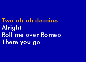 Two oh oh domino

AI rig hi

Roll me over Romeo
There you go