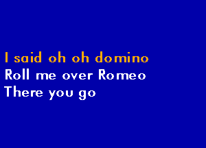 I said oh oh domino

Roll me over Romeo
There you go