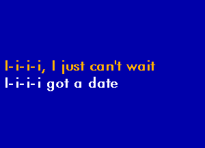 I-i-i-i, I just can't wait

I-i-i-i got a date