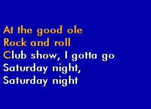 At the good ole
Rock and roll

Club show, I goHa 90

Saturday nig ht,
Saturday nig hf