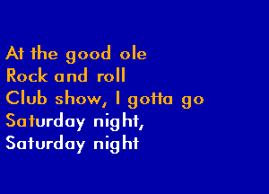 At the good ole
Rock and roll

Club show, I goHa 90

Saturday nig ht,
Saturday nig hf