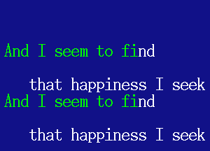 And I seem to find

that happiness I seek
And I seem to find

that happiness I seek