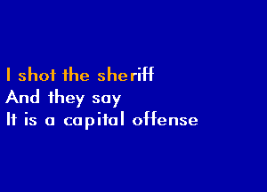 I shot the sheriht

And they say

If is a capital offense