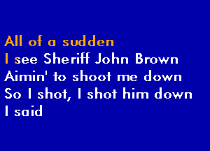 A of a sudden
I see Sheriff John Brown
Aimin' to shoot me down

So I shot, I shot him down
I said