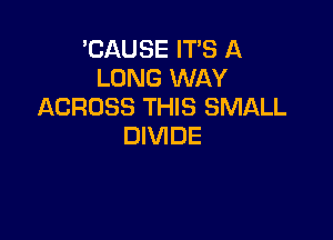 'CAUSE IT'S A
LONG WAY
ACROSS THIS SMALL

DIVIDE