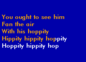 You ought to see him
Fan the air

With his hoppiiy
Hippity hippiiy hoppify
Hoppify hippiiy hop