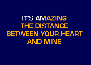 ITS AMAZING
THE DISTANCE
BETWEEN YOUR HEART
AND MINE