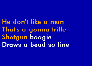 He don't like a man
Thai's a-gonna trifle

Shotgun boogie
Draws a bead so fine