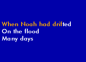 When Noah had drifted
On the flood

Ma ny days