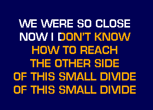 WE WERE SO CLOSE
NOWI DON'T KNOW
HOW TO REACH
THE OTHER SIDE
OF THIS SMALL DIVIDE
OF THIS SMALL DIVIDE