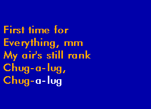 First time for
Everything, mm

My air's still rank
Chug-a-lug,
Chug-a-Iug