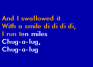 And I swallowed it
With a smile di di di di,

I run ten miles

Chug-a-lug,
Chug-a-Iug