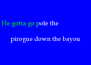 He gotta go pole the

pirogue down the bayou
