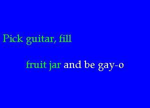 Pick guitar, fill

fruit jar and be gay-o