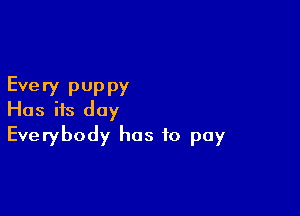 Every pUppy

Has its day
Everybody has to pay