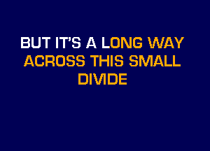 BUT IT'S A LONG WAY
ACROSS THIS SMALL

DIVIDE