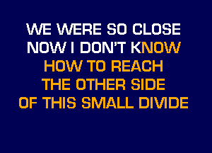 WE WERE SO CLOSE
NOWI DON'T KNOW
HOW TO REACH
THE OTHER SIDE
OF THIS SMALL DIVIDE