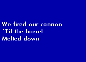 We fired our cannon

xTil the barrel
Melted down