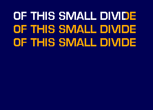 OF THIS SMALL DIVIDE
OF THIS SMALL DIVIDE
OF THIS SMALL DIVIDE