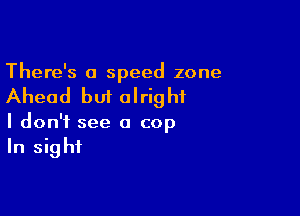 There's a speed zone

Ahead but alright

I don't see a cop
In sight