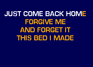 JUST COME BACK HOME
FORGIVE ME
AND FORGET IT
THIS BED I MADE