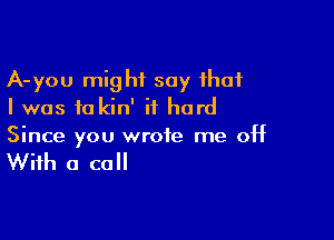 A-you might say that
I was to kin' it hard

Since you wrote me off

With a call