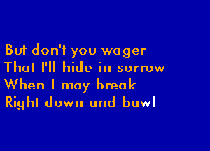But don't you wager
Thai I'll hide in sorrow

When I may break
Right down and bowl